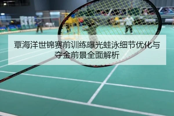 覃海洋世锦赛前训练曝光蛙泳细节优化与夺金前景全面解析