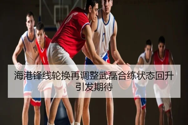 海港锋线轮换再调整武磊合练状态回升引发期待