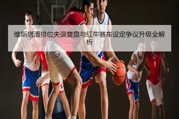 维斯塔潘排位失误复盘与红牛赛车设定争议升级全解析