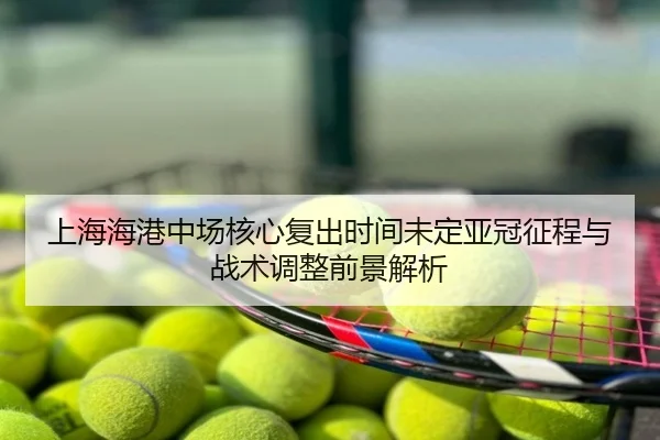 上海海港中场核心复出时间未定亚冠征程与战术调整前景解析