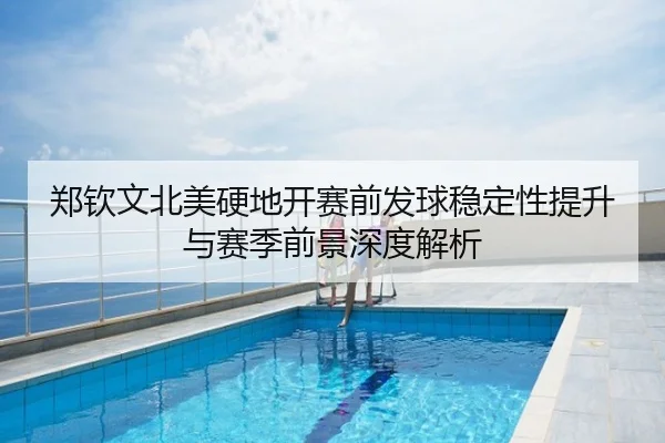郑钦文北美硬地开赛前发球稳定性提升与赛季前景深度解析