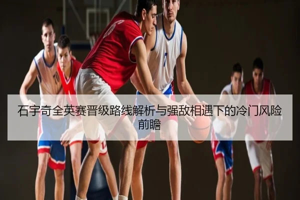 石宇奇全英赛晋级路线解析与强敌相遇下的冷门风险前瞻
