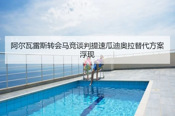 阿尔瓦雷斯转会马竞谈判提速瓜迪奥拉替代方案浮现