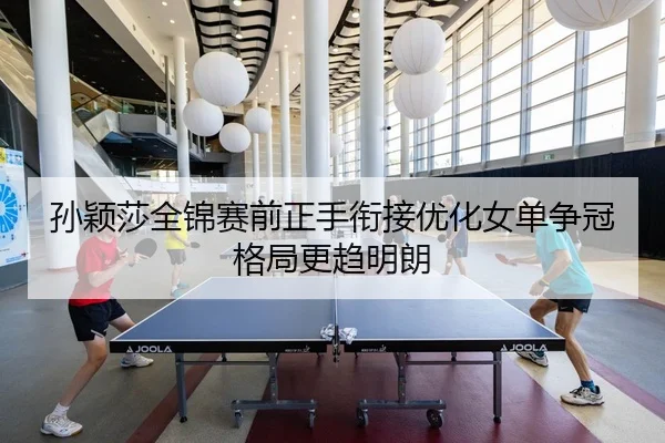 孙颖莎全锦赛前正手衔接优化女单争冠格局更趋明朗