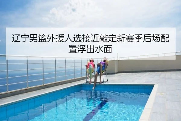 辽宁男篮外援人选接近敲定新赛季后场配置浮出水面