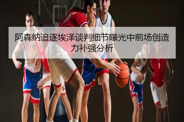 阿森纳追逐埃泽谈判细节曝光中前场创造力补强分析